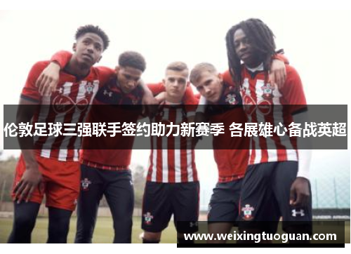 伦敦足球三强联手签约助力新赛季 各展雄心备战英超